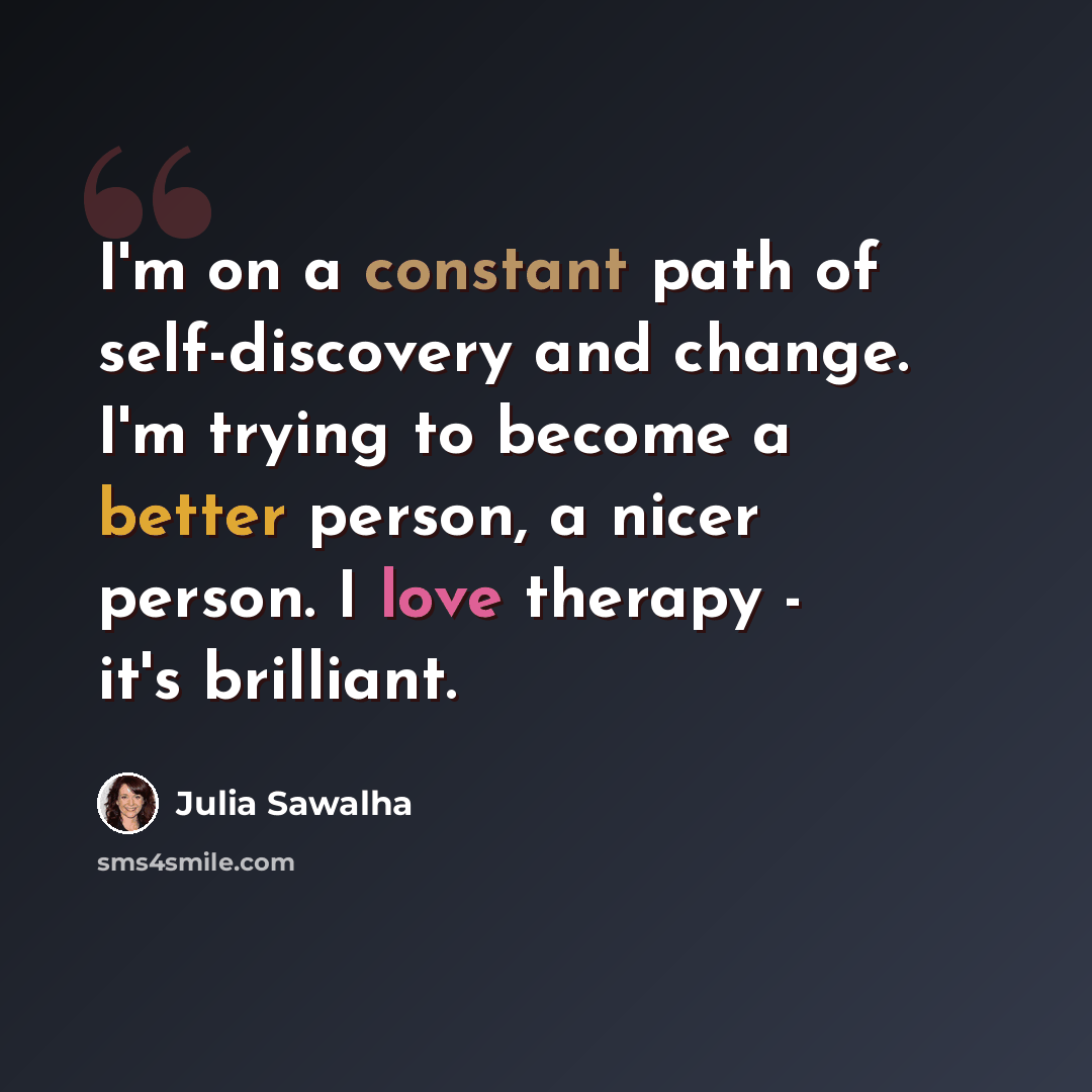 “I'm on a constant path of self-discovery and change. I'm trying to become a better person, a nicer person. I love therapy - it's brilliant.” quote by Julia Sawalha