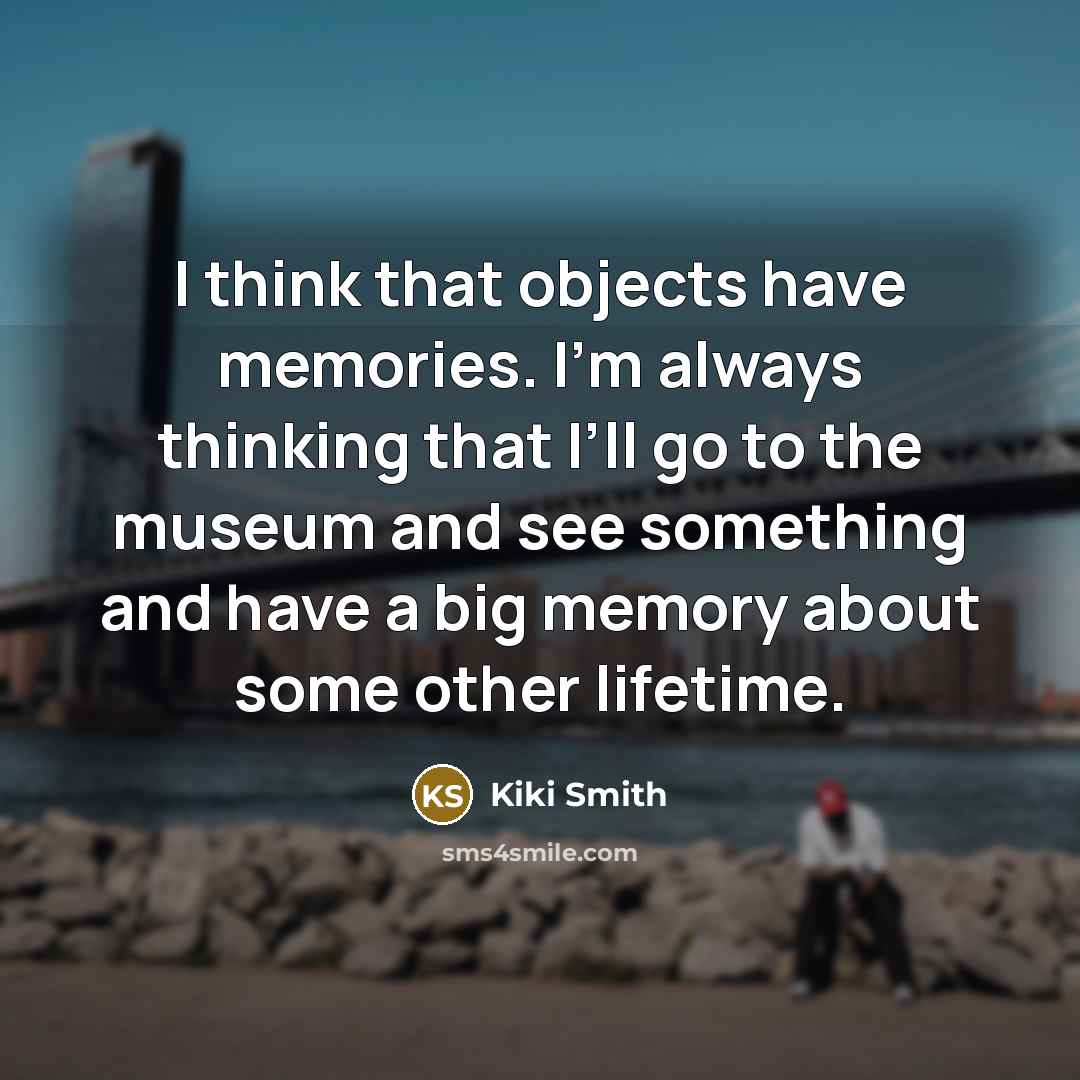 “I think that objects have memories. I’m always thinking that I’ll go to the museum and see something and have a big memory about some other lifetime.” quote by Kiki Smith