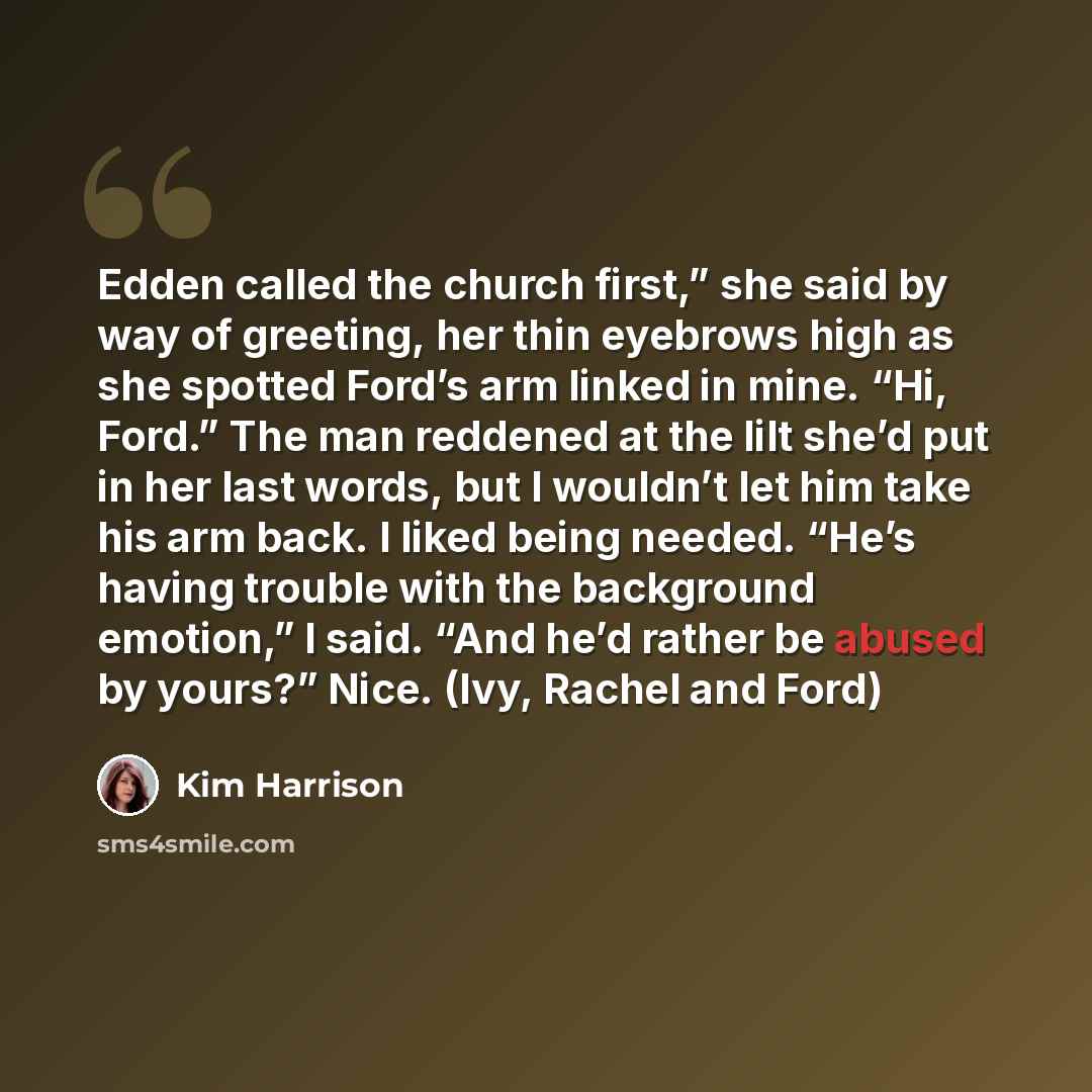 “Edden called the church first,” she said by way of greeting, her thin eyebrows high as she spotted Ford’s arm linked in mine. “Hi, Ford.” The man reddened at the lilt she’d put in her last words, but I wouldn’t let him take his arm back. I liked being needed. “He’s having trouble with the…” quote by Kim Harrison