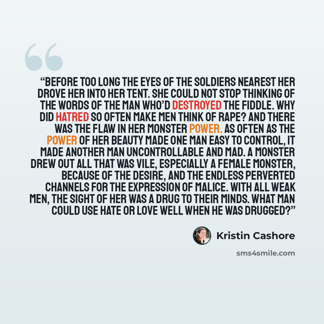 “Before too long the eyes of the soldiers nearest her drove her into her tent. She could not stop thinking of the words of the man who’d destroyed the fiddle. Why did hatred so often make men think of rape? And there was the flaw in her monster power. As often as the power of her beauty made one…” quote by Kristin Cashore