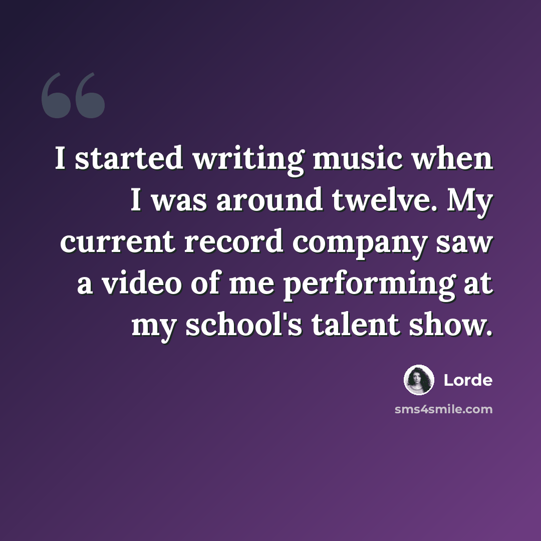 “I started writing music when I was around twelve. My current record company saw a video of me performing at my school's talent show.” quote by Lorde