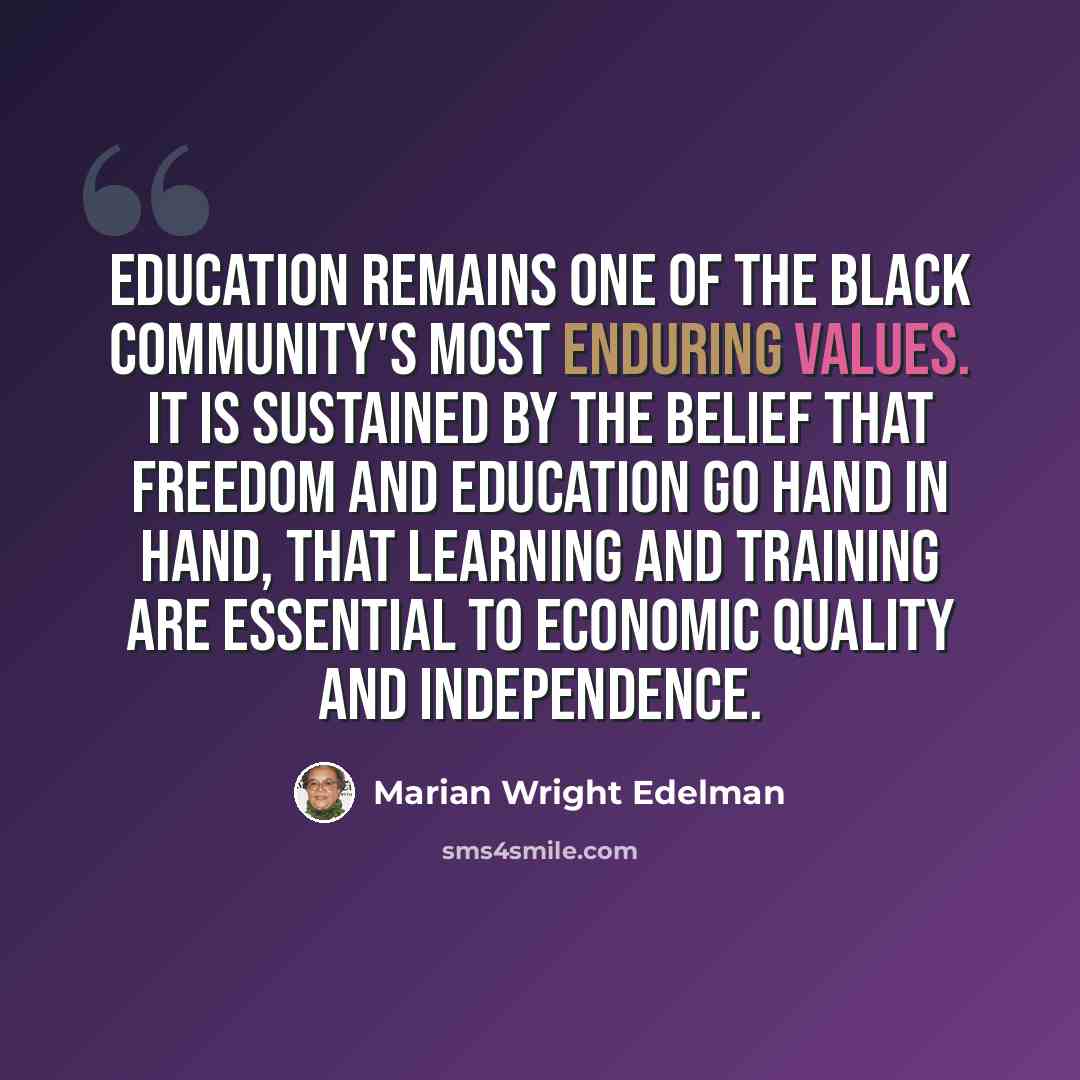 “Education remains one of the black community's most enduring values. It is sustained by the belief that freedom and education go hand in hand, that learning and training are essential to economic quality and independence.” quote by Marian Wright Edelman