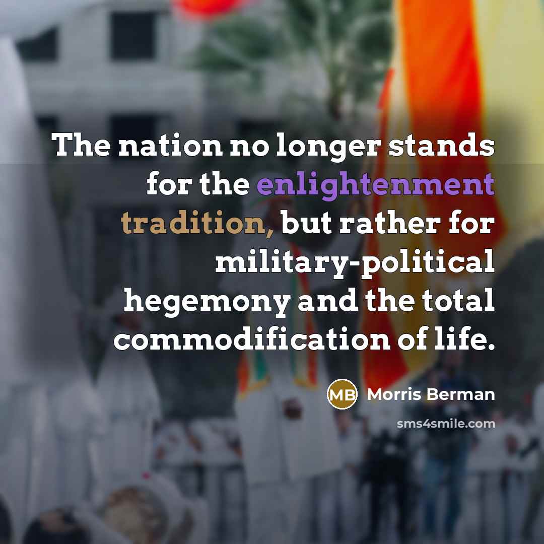 “The nation no longer stands for the enlightenment tradition, but rather for military-political hegemony and the total commodification of life.” quote by Morris Berman
