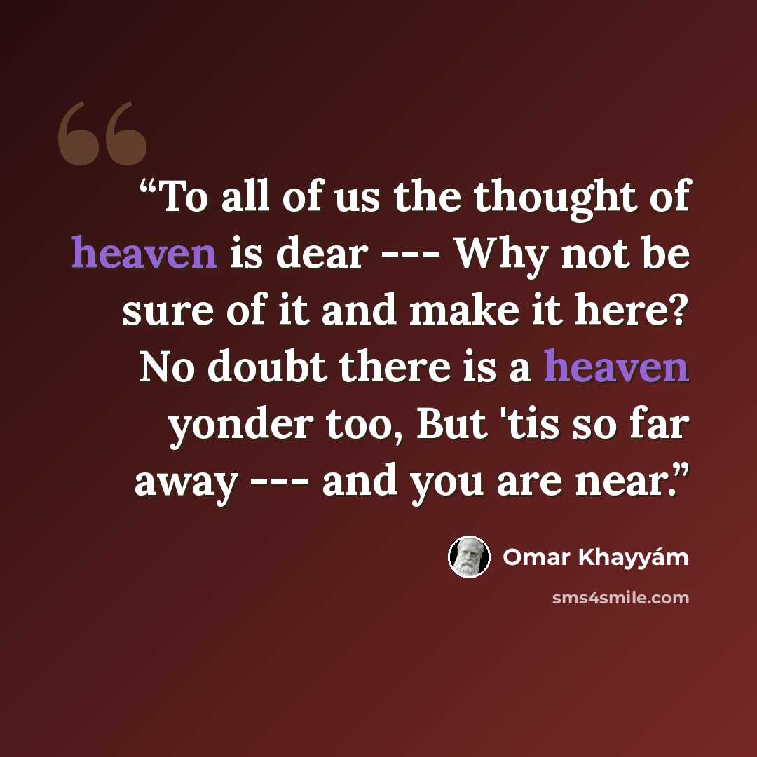 “To all of us the thought of heaven is dear --- Why not be sure of it and make it here? No doubt there is a heaven yonder too, But 'tis so far away --- and you are near.” quote by Omar Khayyám