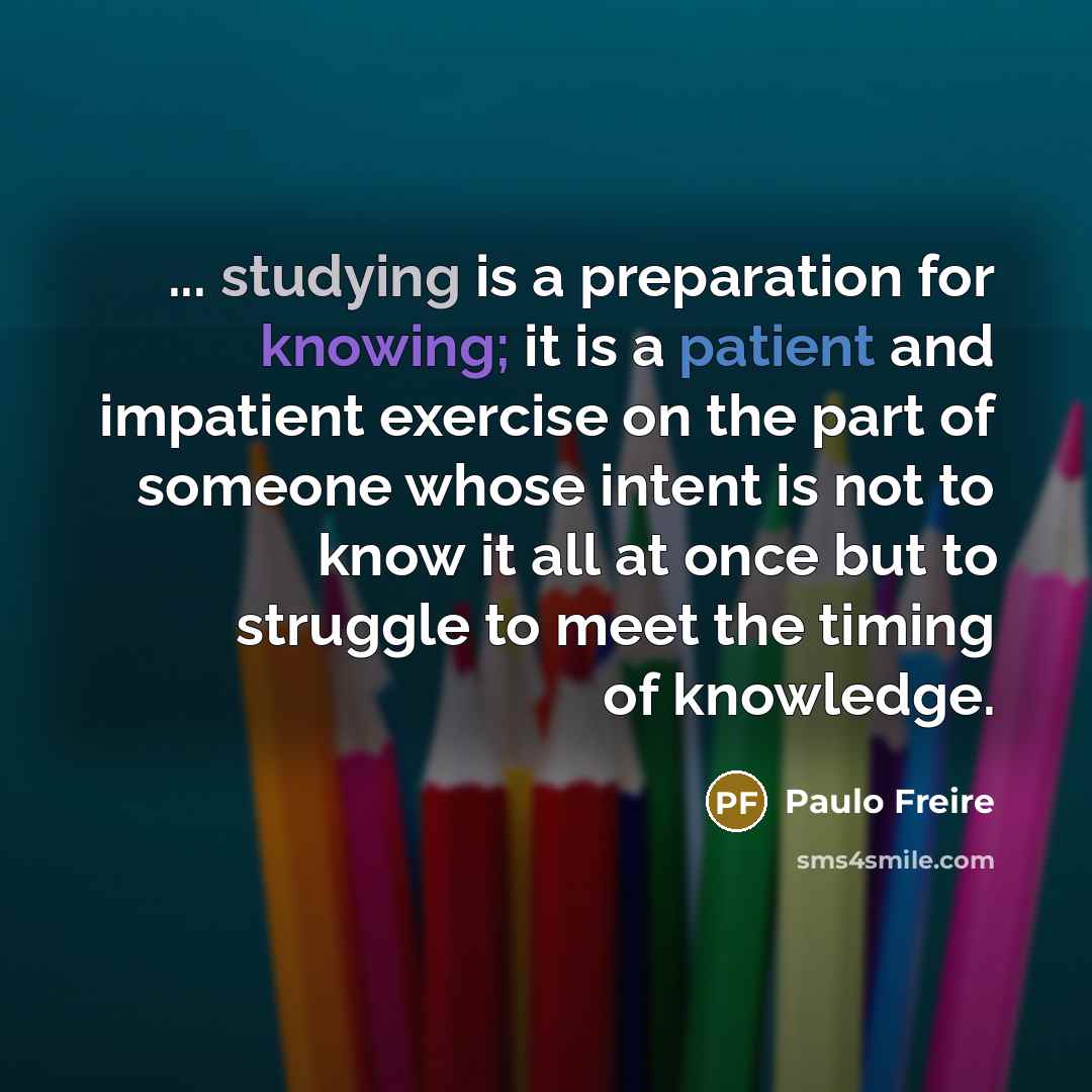 “... studying is a preparation for knowing; it is a patient and impatient exercise on the part of someone whose intent is not to know it all at once but to struggle to meet the timing of knowledge.” quote by Paulo Freire
