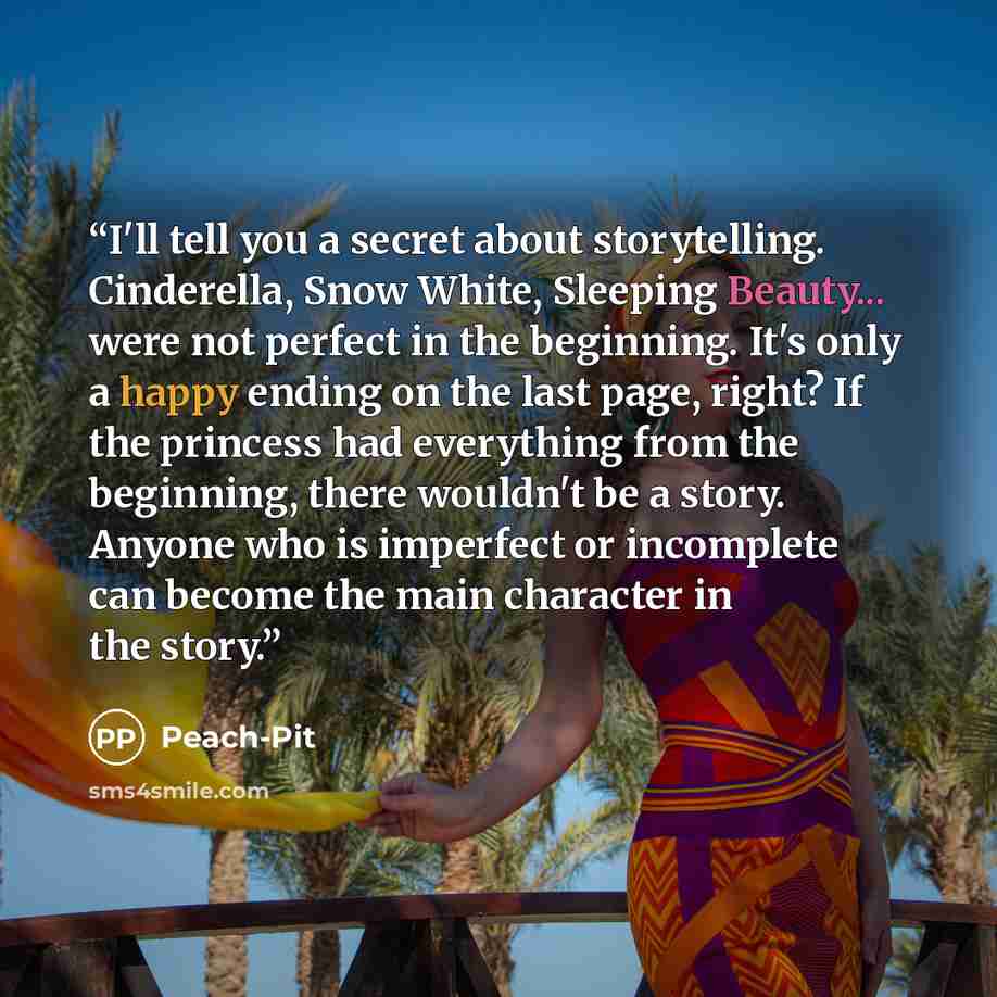 “I'll tell you a secret about storytelling. Cinderella, Snow White, Sleeping Beauty... were not perfect in the beginning. It's only a happy ending on the last page, right? If the princess had everything from the beginning, there wouldn't be a story. Anyone who is imperfect or incomplete can become…” quote by PEACH-PIT