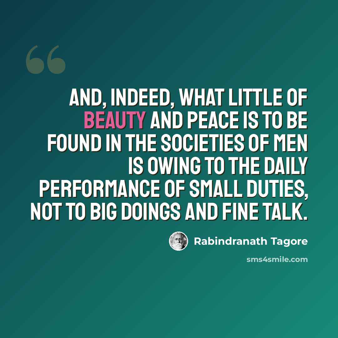 “And, indeed, what little of beauty and peace is to be found in the societies of men is owing to the daily performance of small duties, not to big doings and fine talk.” quote by Rabindranath Tagore