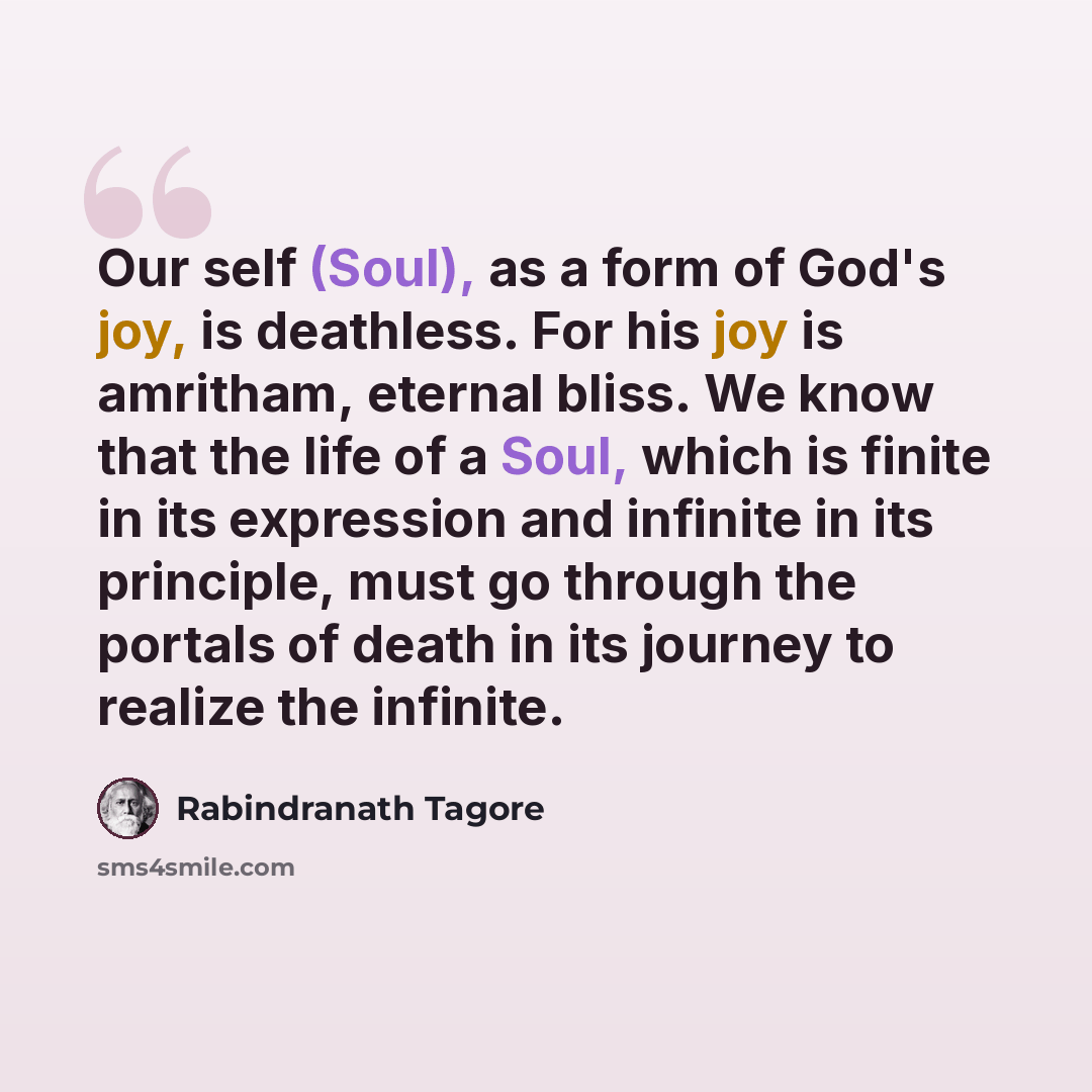 “Our self (Soul), as a form of God's joy, is deathless. For his joy is amritham, eternal bliss. We know that the life of a Soul, which is finite in its expression and infinite in its principle, must go through the portals of death in its journey to realize the infinite.” quote by Rabindranath Tagore