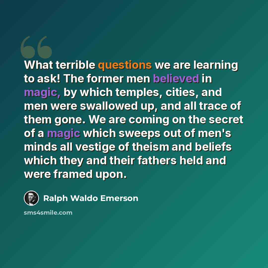 “What terrible questions we are learning to ask! The former men believed in magic, by which temples, cities, and men were swallowed up, and all trace of them gone. We are coming on the secret of a magic which sweeps out of men's minds all vestige of theism and beliefs which they and their fathers…” quote by Ralph Waldo Emerson