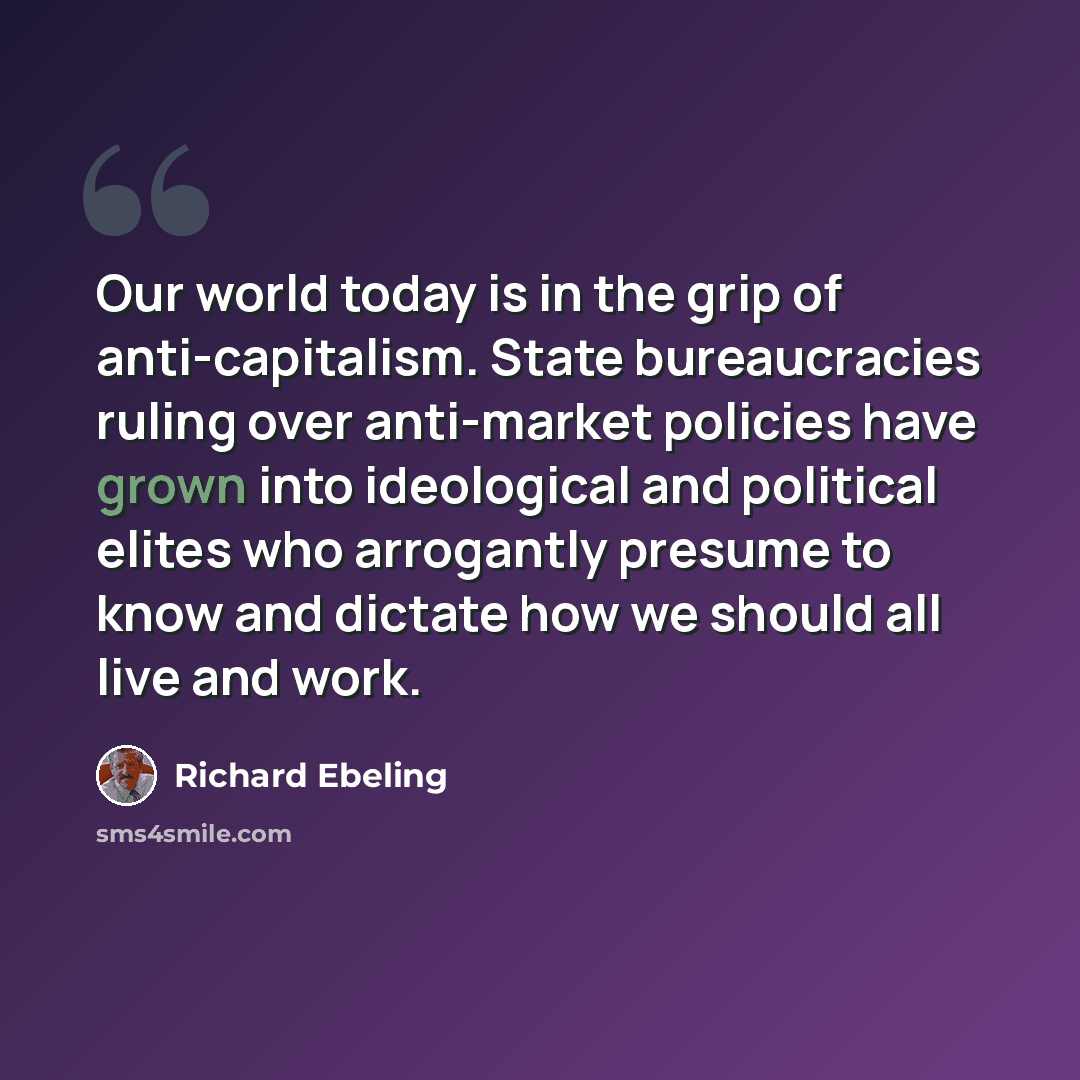 “Our world today is in the grip of anti-capitalism. State bureaucracies ruling over anti-market policies have grown into ideological and political elites who arrogantly presume to know and dictate how we should all live and work.” quote by Richard Ebeling