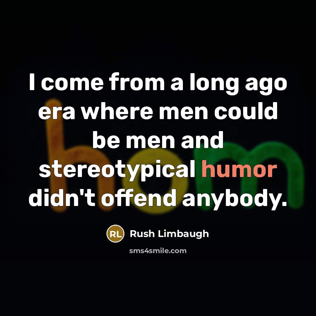 “I come from a long ago era where men could be men and stereotypical humor didn't offend anybody.” quote by Rush Limbaugh