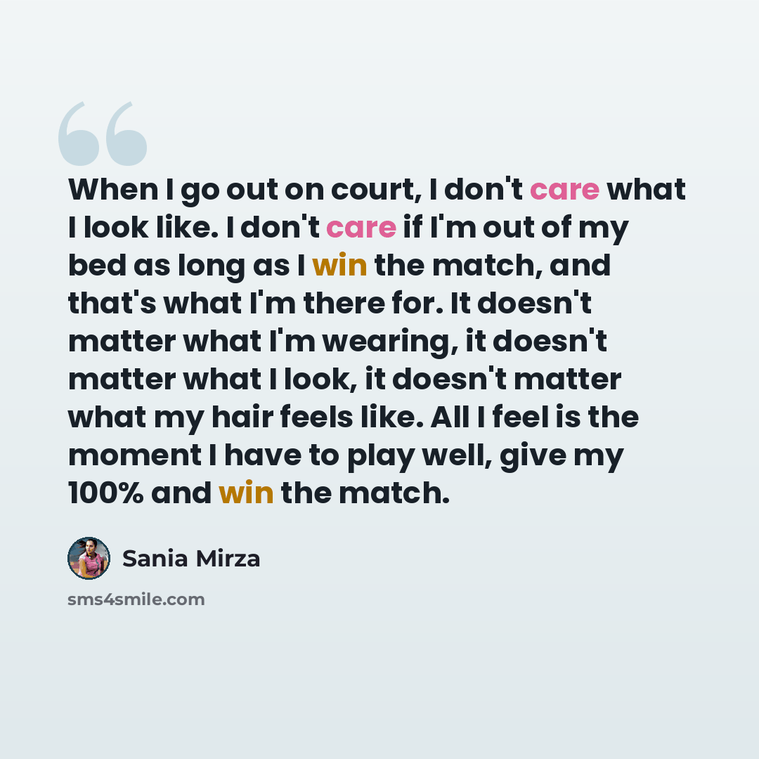 “When I go out on court, I don't care what I look like. I don't care if I'm out of my bed as long as I win the match, and that's what I'm there for. It doesn't matter what I'm wearing, it doesn't matter what I look, it doesn't matter what my hair feels like. All I feel is the moment I have to play…” quote by Sania Mirza