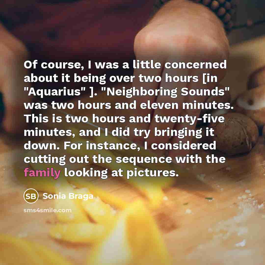 “Of course, I was a little concerned about it being over two hours [in "Aquarius" ]. "Neighboring Sounds" was two hours and eleven minutes. This is two hours and twenty-five minutes, and I did try bringing it down. For instance, I considered cutting out the sequence with the family looking at…” quote by Sonia Braga