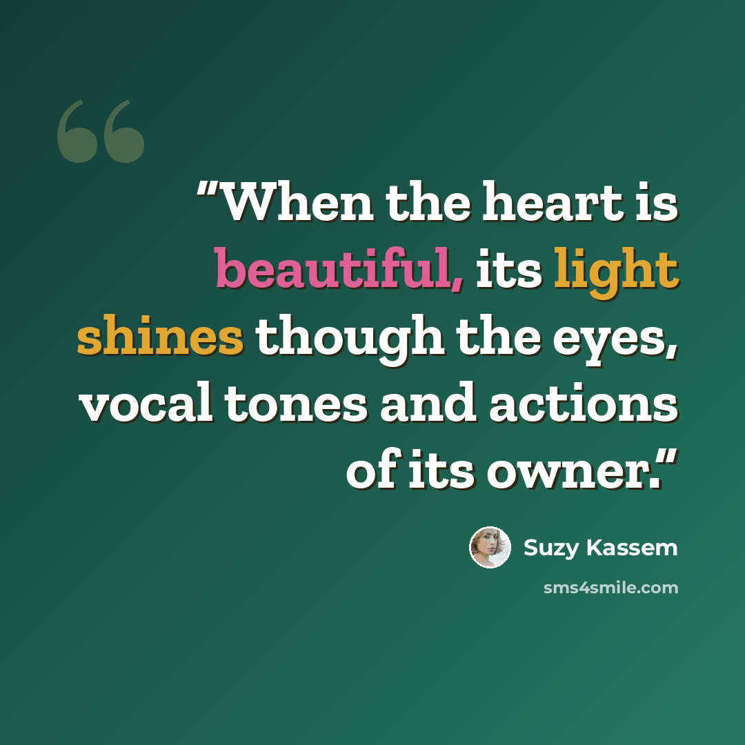 “When the heart is beautiful, its light shines though the eyes, vocal tones and actions of its owner.” quote by Suzy Kassem