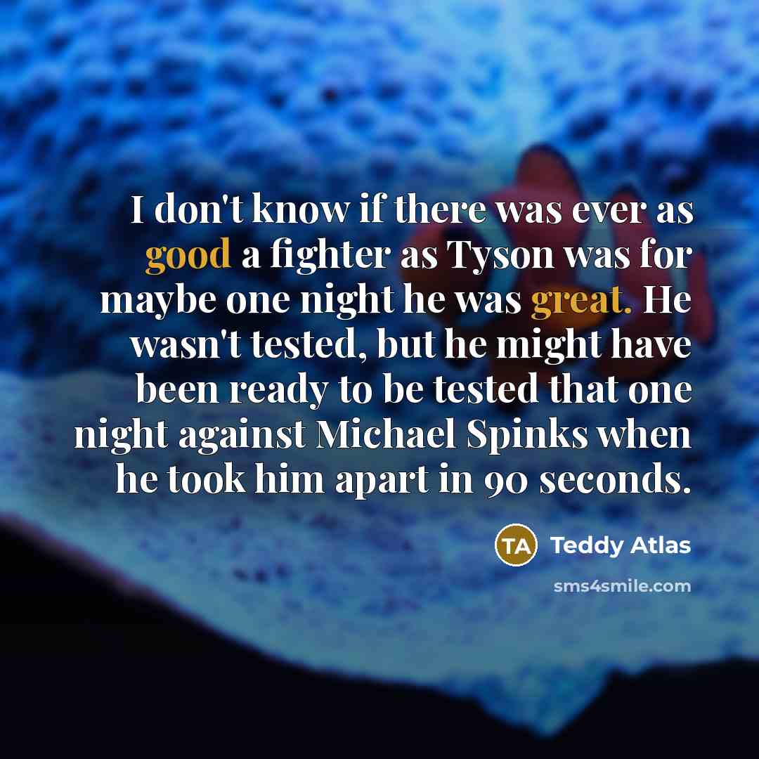 “I don't know if there was ever as good a fighter as Tyson was for maybe one night he was great. He wasn't tested, but he might have been ready to be tested that one night against Michael Spinks when he took him apart in 90 seconds.” quote by Teddy Atlas