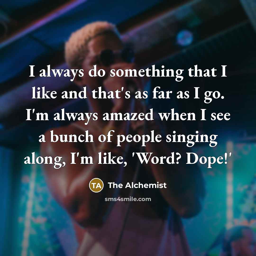 “I always do something that I like and that's as far as I go. I'm always amazed when I see a bunch of people singing along, I'm like, 'Word? Dope!'” quote by The Alchemist