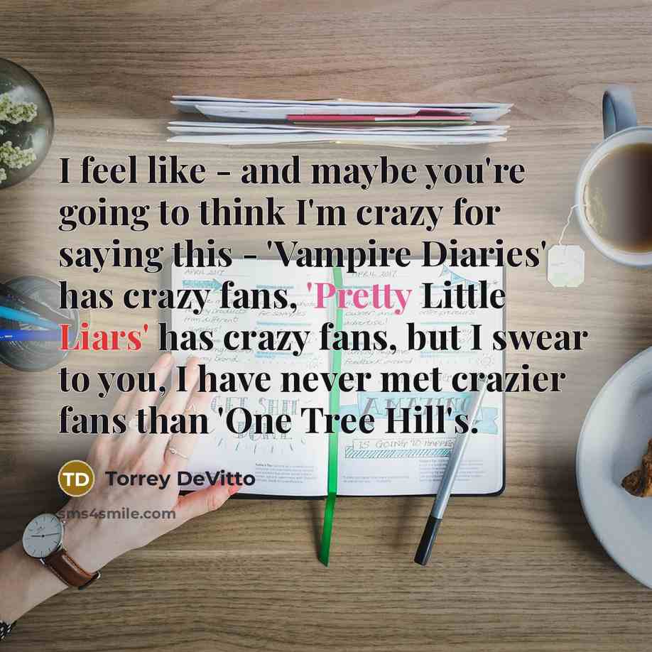“I feel like - and maybe you're going to think I'm crazy for saying this - 'Vampire Diaries' has crazy fans, 'Pretty Little Liars' has crazy fans, but I swear to you, I have never met crazier fans than 'One Tree Hill's.” quote by Torrey DeVitto