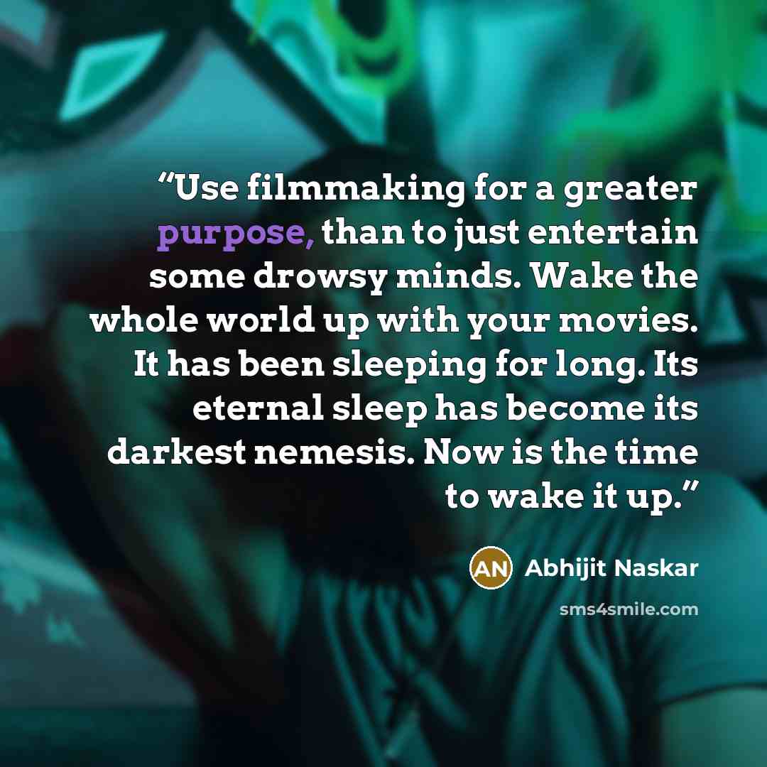 “Use filmmaking for a greater purpose, than to just entertain some drowsy minds. Wake the whole world up with your movies. It has been sleeping for long. Its eternal sleep has become its darkest nemesis. Now is the time to wake it up.” quote by Abhijit Naskar