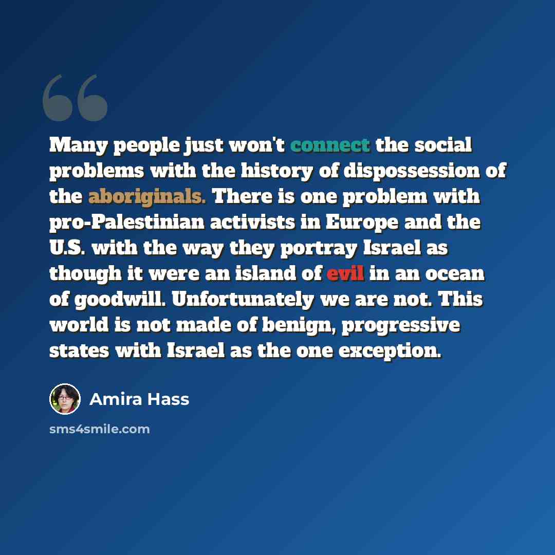 “Many people just won't connect the social problems with the history of dispossession of the aboriginals. There is one problem with pro-Palestinian activists in Europe and the U.S. with the way they portray Israel as though it were an island of evil in an ocean of goodwill. Unfortunately we are…” quote by Amira Hass