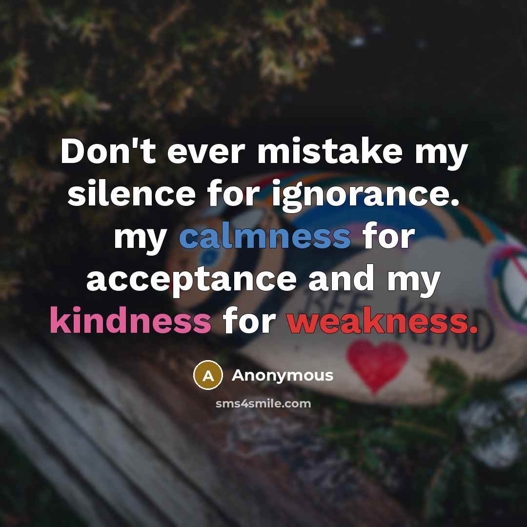 “Don't ever mistake my silence for ignorance. my calmness for acceptance and my kindness for weakness.” quote by Anonymous