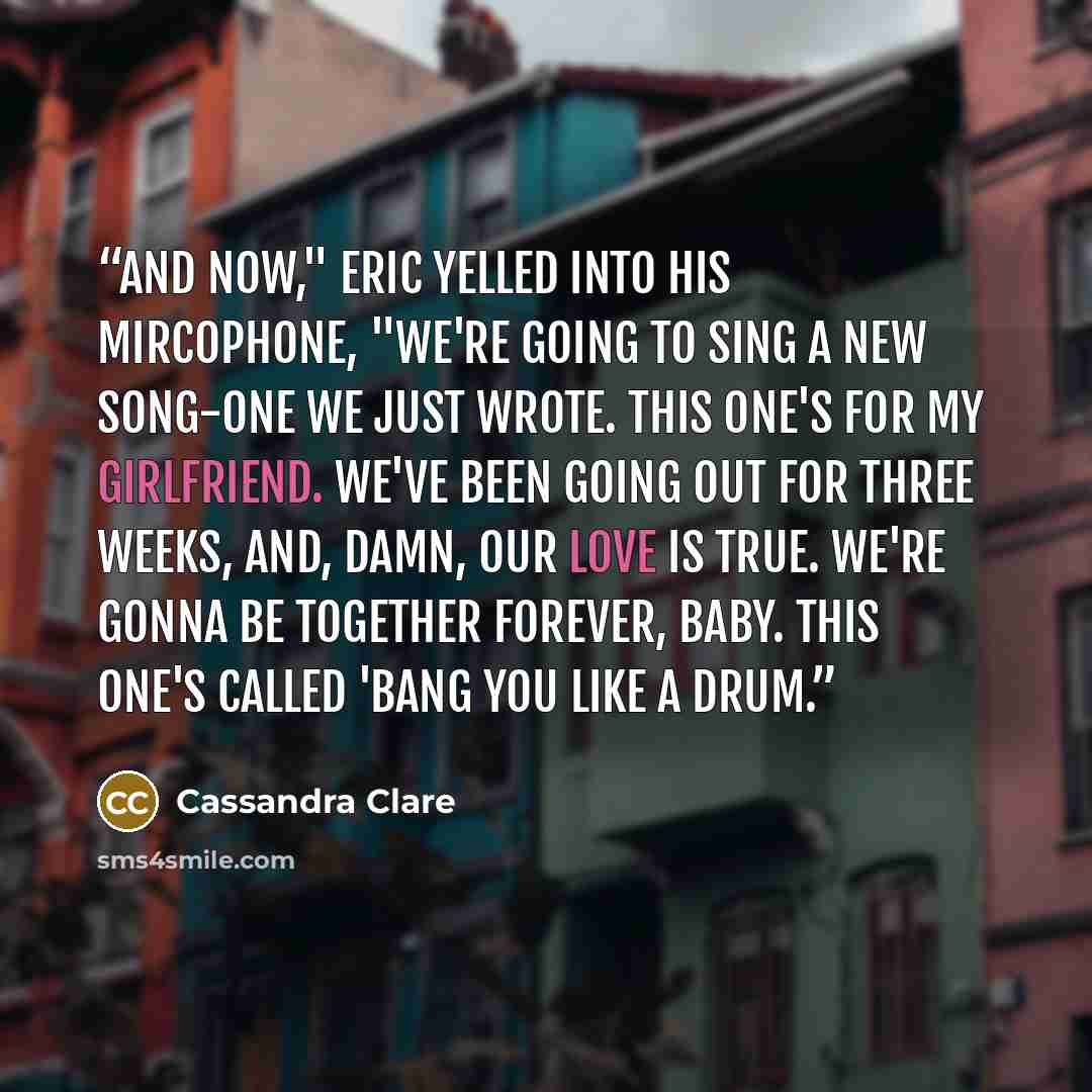 “And now," Eric yelled into his mircophone, "we're going to sing a new song-one we just wrote. This one's for my girlfriend. We've been going out for three weeks, and, damn, our love is true. We're gonna be together forever, baby. This one's called 'Bang You Like a Drum.” quote by Cassandra Clare
