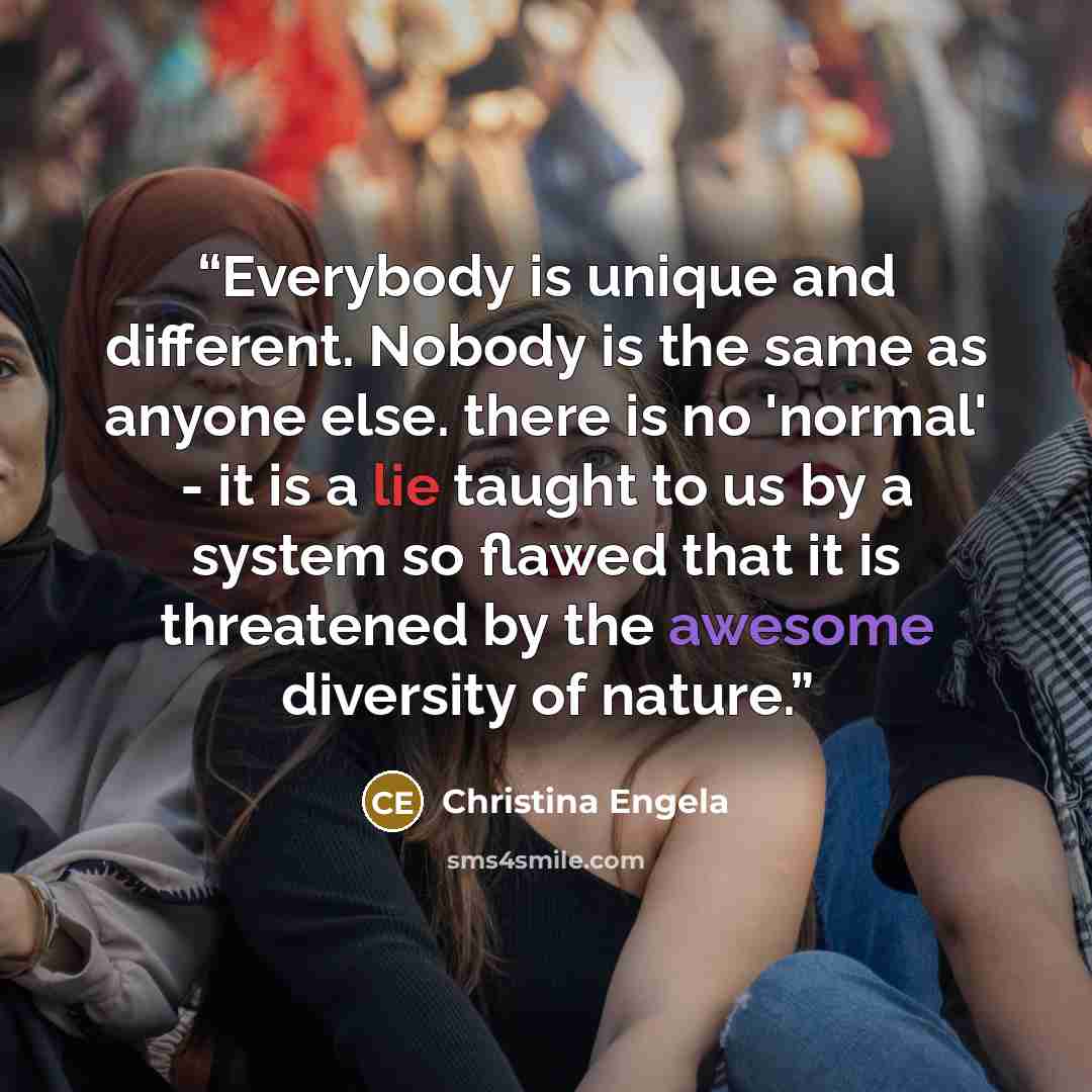 “Everybody is unique and different. Nobody is the same as anyone else. there is no 'normal' - it is a lie taught to us by a system so flawed that it is threatened by the awesome diversity of nature.” quote by Christina Engela