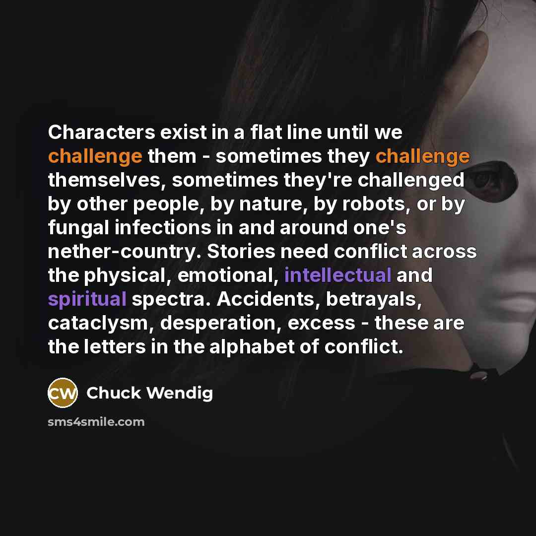 “Characters exist in a flat line until we challenge them - sometimes they challenge themselves, sometimes they're challenged by other people, by nature, by robots, or by fungal infections in and around one's nether-country. Stories need conflict across the physical, emotional, intellectual and…” quote by Chuck Wendig