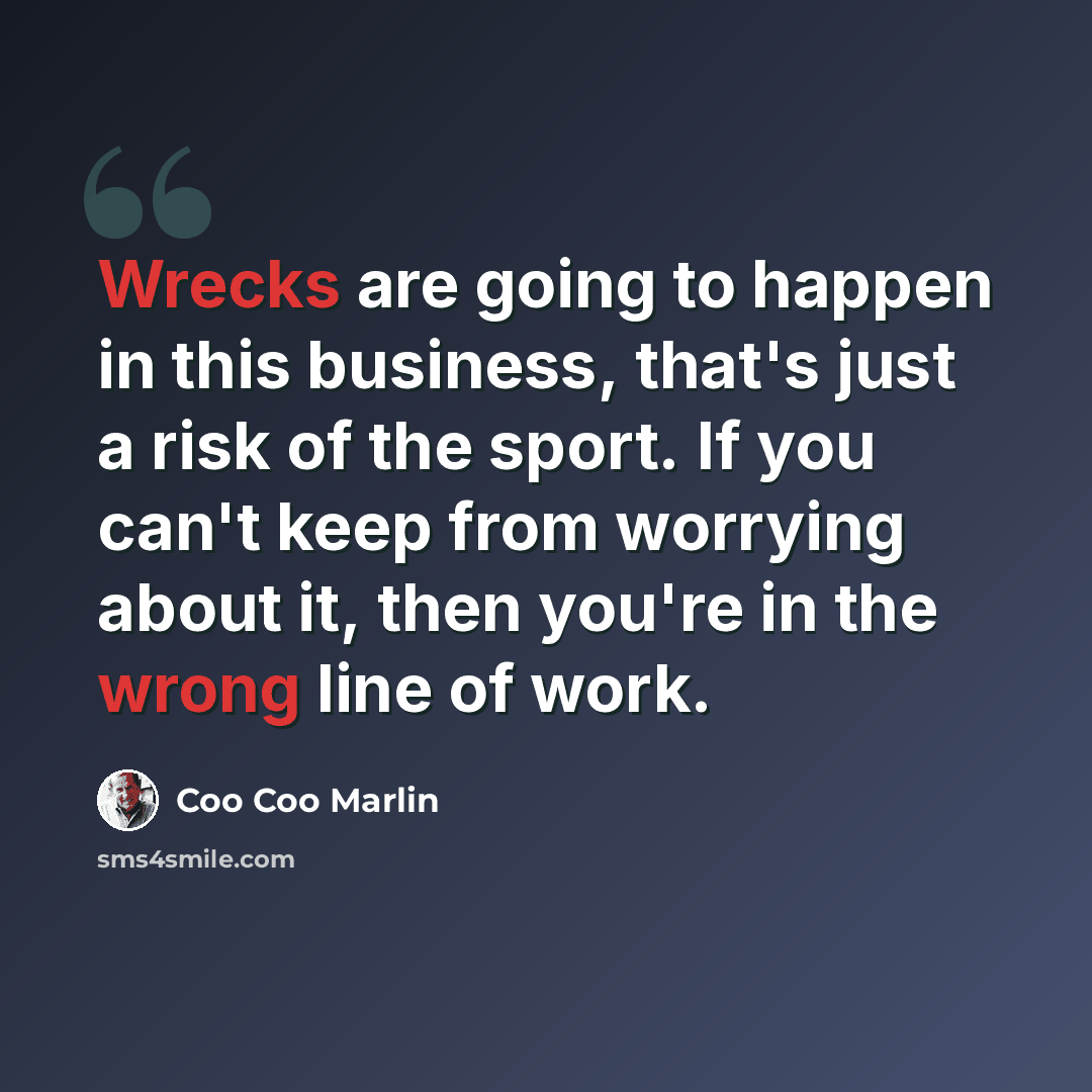 “Wrecks are going to happen in this business, that's just a risk of the sport. If you can't keep from worrying about it, then you're in the wrong line of work.” quote by Coo Coo Marlin