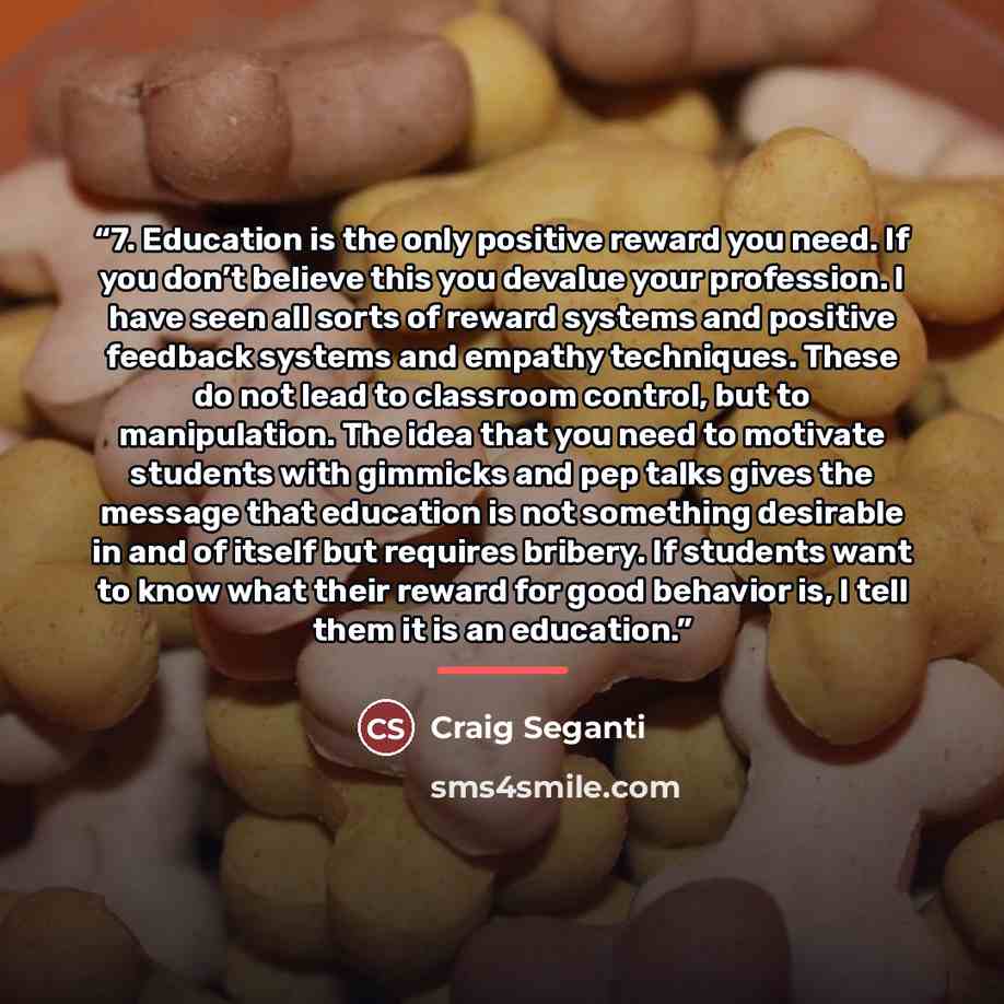 “7. Education is the only positive reward you need. If you don’t believe this you devalue your profession. I have seen all sorts of reward systems and positive feedback systems and empathy techniques. These do not lead to classroom control, but to manipulation. The idea that you need to motivate…” quote by Craig Seganti