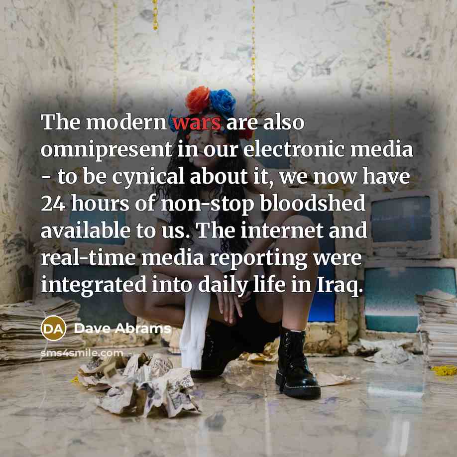 “The modern wars are also omnipresent in our electronic media - to be cynical about it, we now have 24 hours of non-stop bloodshed available to us. The internet and real-time media reporting were integrated into daily life in Iraq.” quote by Dave Abrams