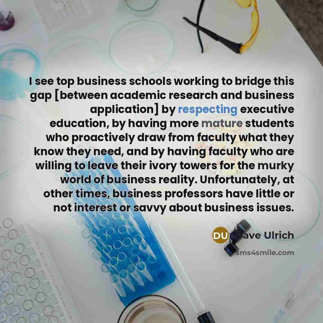 “I see top business schools working to bridge this gap [between academic research and business application] by respecting executive education, by having more mature students who proactively draw from faculty what they know they need, and by having faculty who are willing to leave their ivory towers…” quote by Dave Ulrich