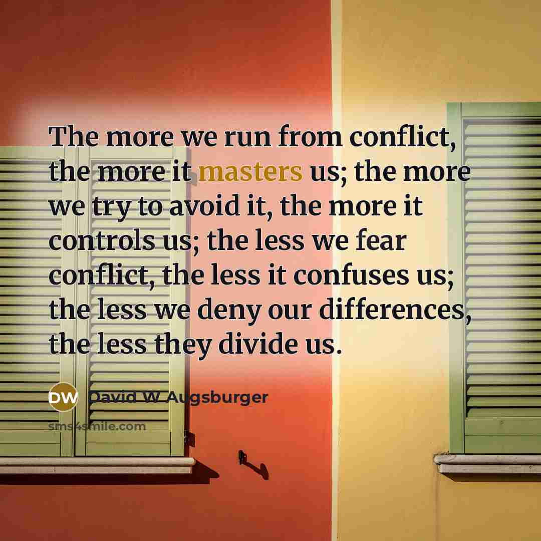 “The more we run from conflict, the more it masters us; the more we try to avoid it, the more it controls us; the less we fear conflict, the less it confuses us; the less we deny our differences, the less they divide us.” quote by David W Augsburger