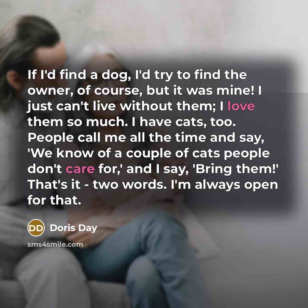 “If I'd find a dog, I'd try to find the owner, of course, but it was mine! I just can't live without them; I love them so much. I have cats, too. People call me all the time and say, 'We know of a couple of cats people don't care for,' and I say, 'Bring them!' That's it - two words. I'm always open…” quote by Doris Day