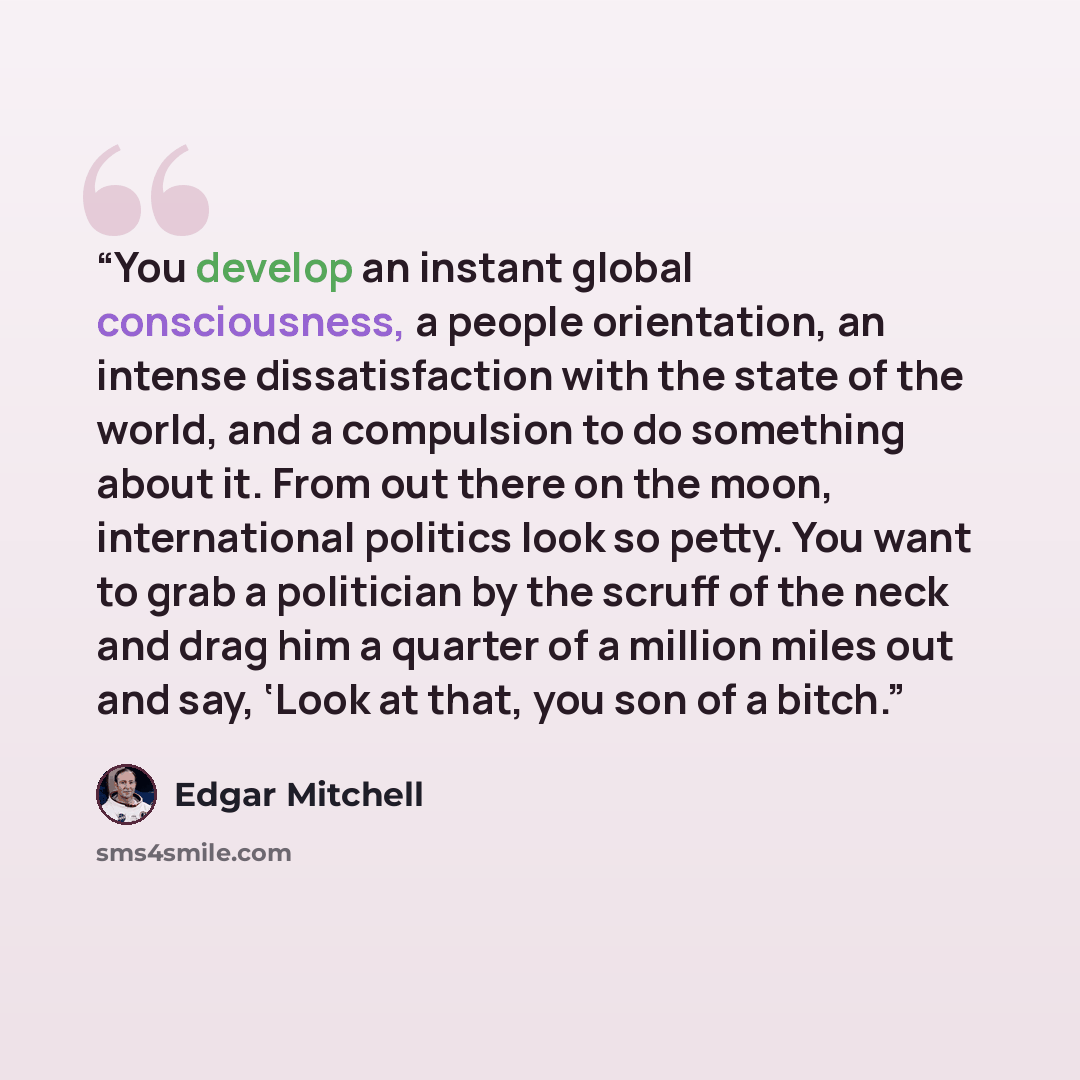 “You develop an instant global consciousness, a people orientation, an intense dissatisfaction with the state of the world, and a compulsion to do something about it. From out there on the moon, international politics look so petty. You want to grab a politician by the scruff of the neck and drag…” quote by Edgar Mitchell