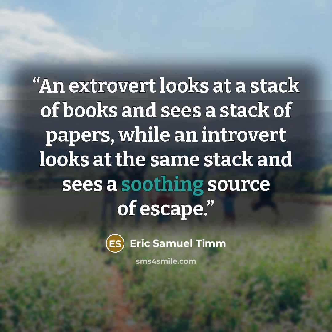 “An extrovert looks at a stack of books and sees a stack of papers, while an introvert looks at the same stack and sees a soothing source of escape.” quote by Eric Samuel Timm