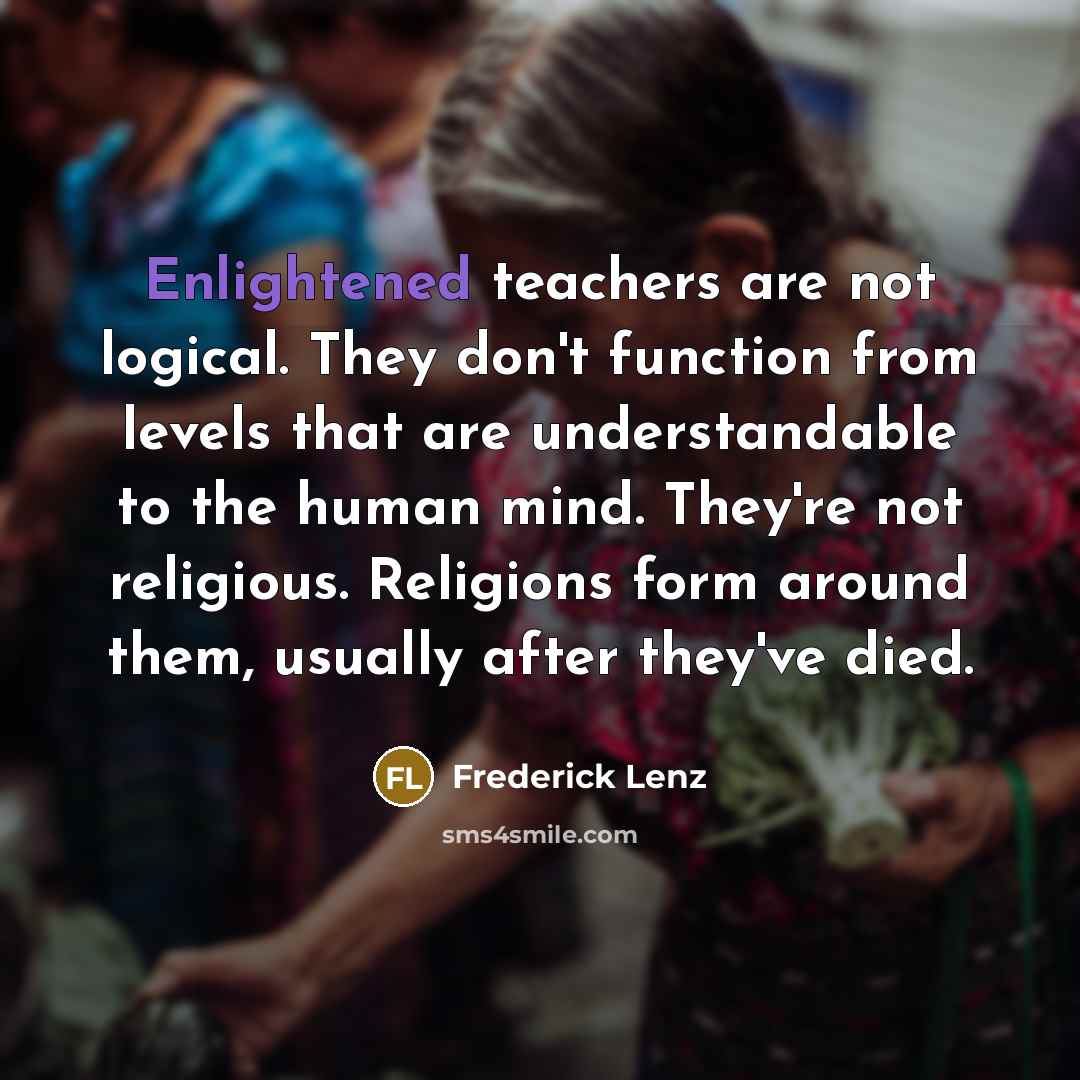 “Enlightened teachers are not logical. They don't function from levels that are understandable to the human mind. They're not religious. Religions form around them, usually after they've died.” quote by Frederick Lenz