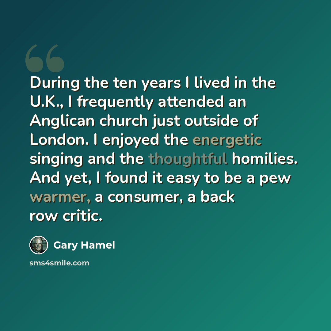 “During the ten years I lived in the U.K., I frequently attended an Anglican church just outside of London. I enjoyed the energetic singing and the thoughtful homilies. And yet, I found it easy to be a pew warmer, a consumer, a back row critic.” quote by Gary Hamel