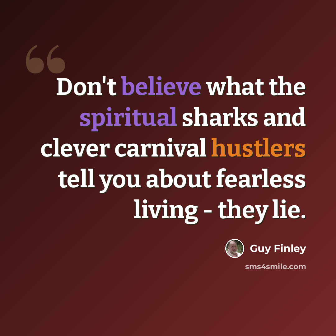 “Don't believe what the spiritual sharks and clever carnival hustlers tell you about fearless living - they lie.” quote by Guy Finley