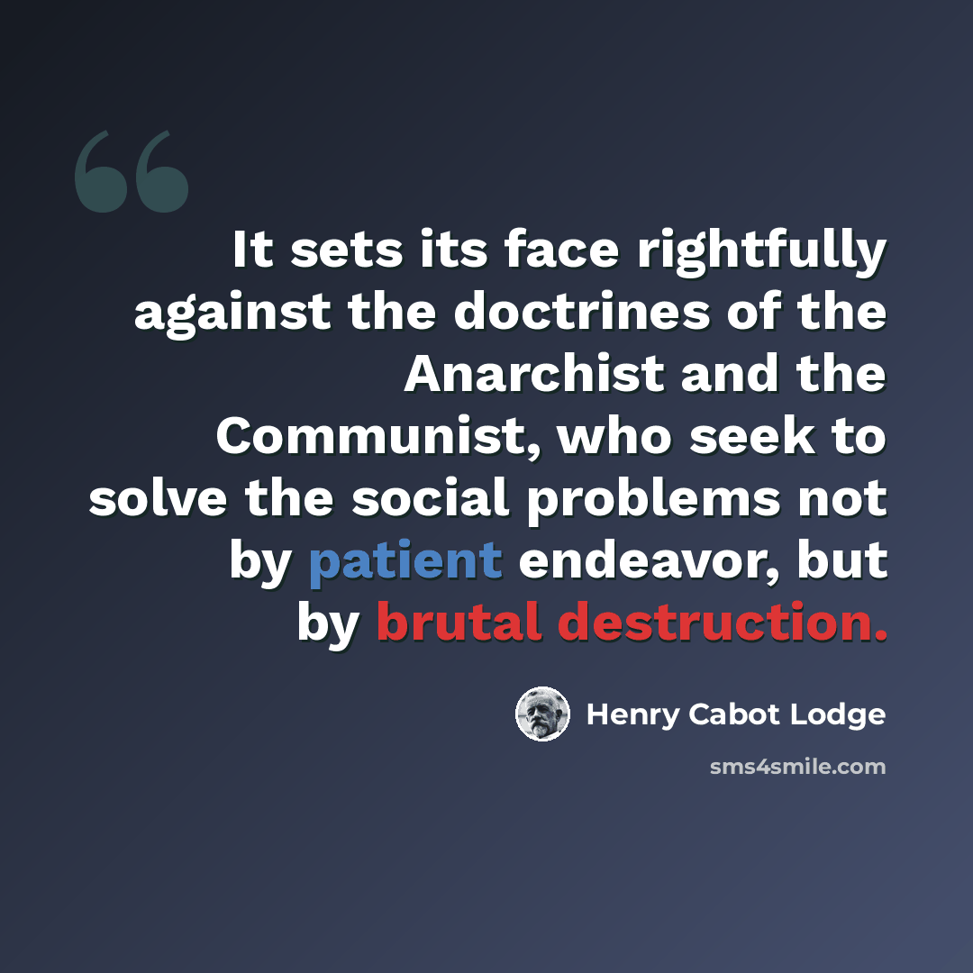 “It sets its face rightfully against the doctrines of the Anarchist and the Communist, who seek to solve the social problems not by patient endeavor, but by brutal destruction.” quote by Henry Cabot Lodge