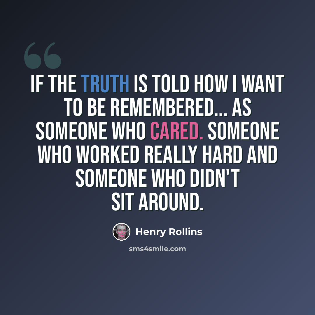 “If the truth is told how I want to be remembered... as someone who cared. Someone who worked really hard and someone who didn't sit around.” quote by Henry Rollins
