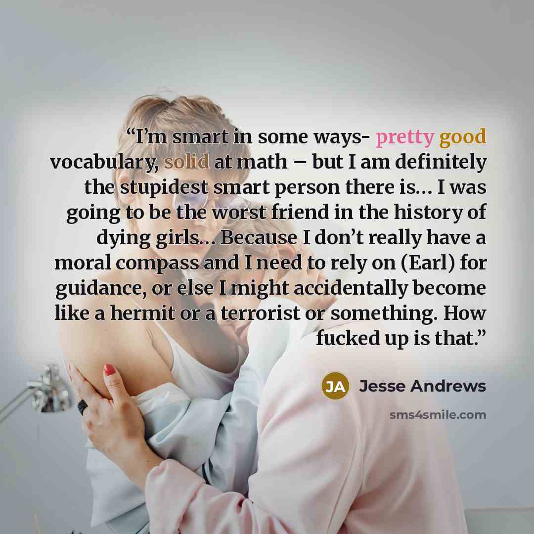 “I’m smart in some ways- pretty good vocabulary, solid at math – but I am definitely the stupidest smart person there is… I was going to be the worst friend in the history of dying girls… Because I don’t really have a moral compass and I need to rely on (Earl) for guidance, or else I might…” quote by Jesse Andrews