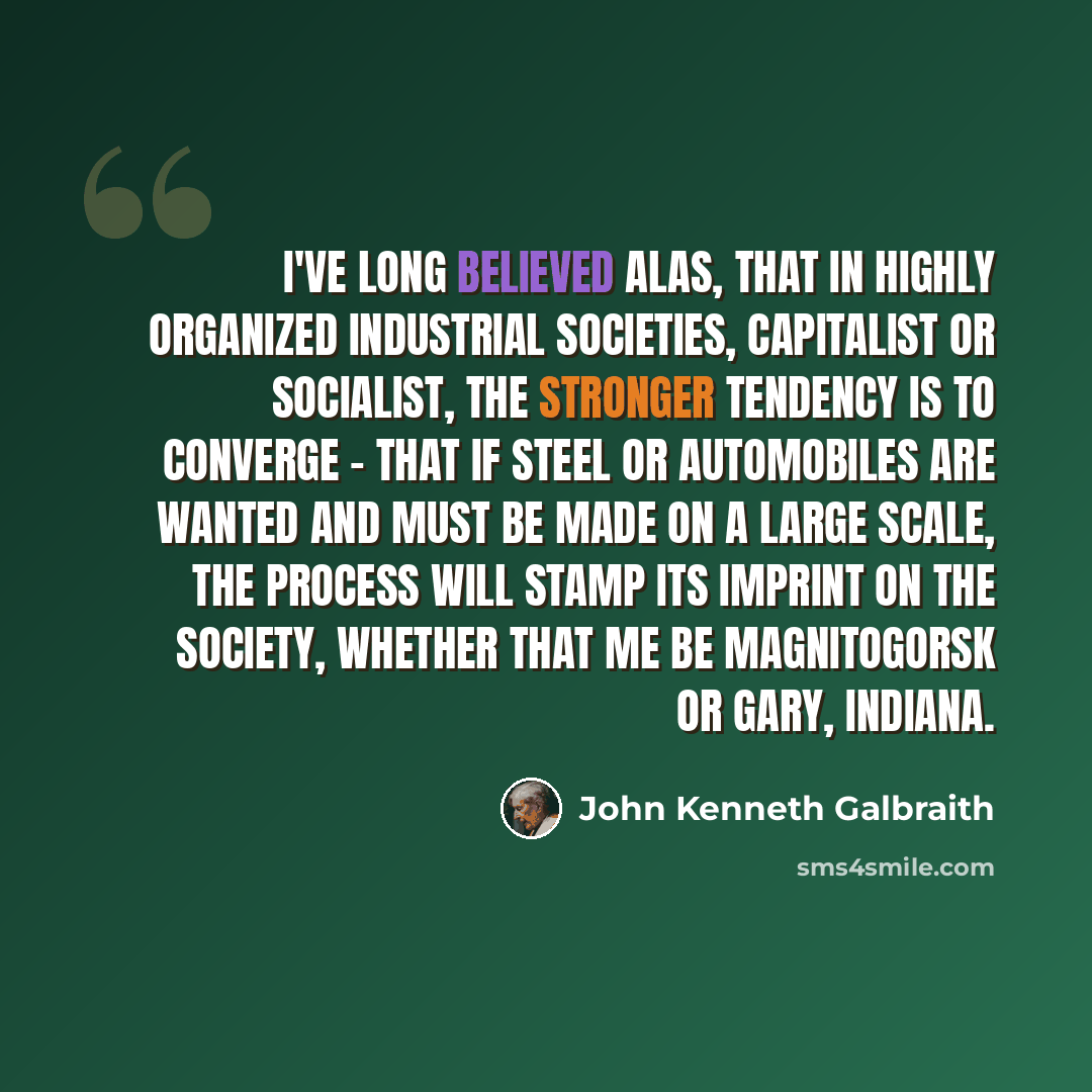 “I've long believed alas, that in highly organized industrial societies, capitalist or socialist, the stronger tendency is to converge - that if steel or automobiles are wanted and must be made on a large scale, the process will stamp its imprint on the society, whether that me be Magnitogorsk or…” quote by John Kenneth Galbraith