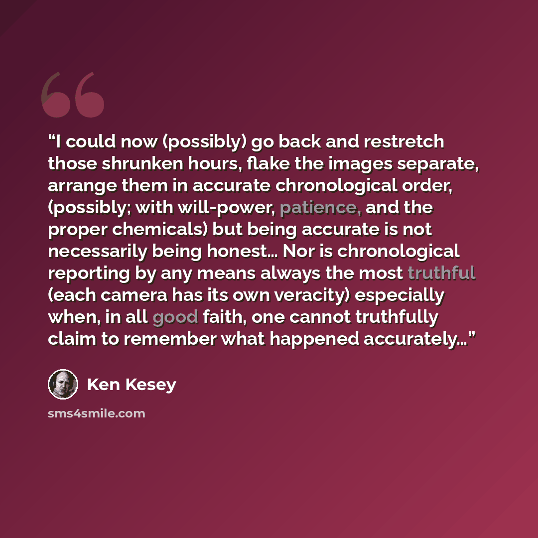 “I could now (possibly) go back and restretch those shrunken hours, flake the images separate, arrange them in accurate chronological order, (possibly; with will-power, patience, and the proper chemicals) but being accurate is not necessarily being honest… Nor is chronological reporting by any…” quote by Ken Kesey