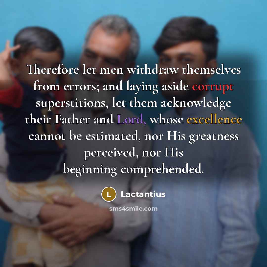 “Therefore let men withdraw themselves from errors; and laying aside corrupt superstitions, let them acknowledge their Father and Lord, whose excellence cannot be estimated, nor His greatness perceived, nor His beginning comprehended.” quote by Lactantius
