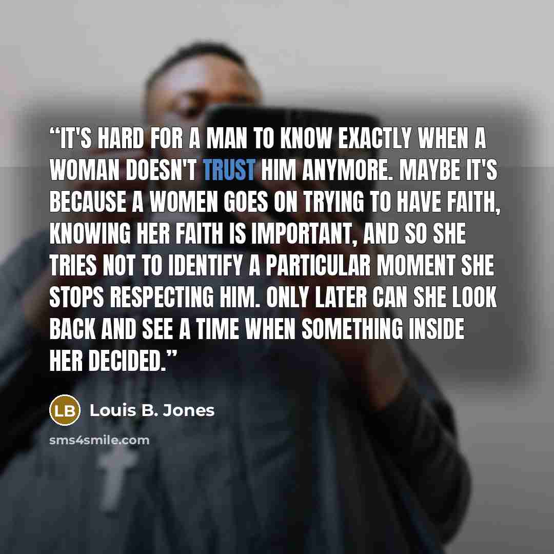 “It's hard for a man to know exactly when a woman doesn't trust him anymore. Maybe it's because a women goes on trying to have faith, knowing her faith is important, and so she tries not to identify a particular moment she stops respecting him. Only later can she look back and see a time when…” quote by Louis B. Jones