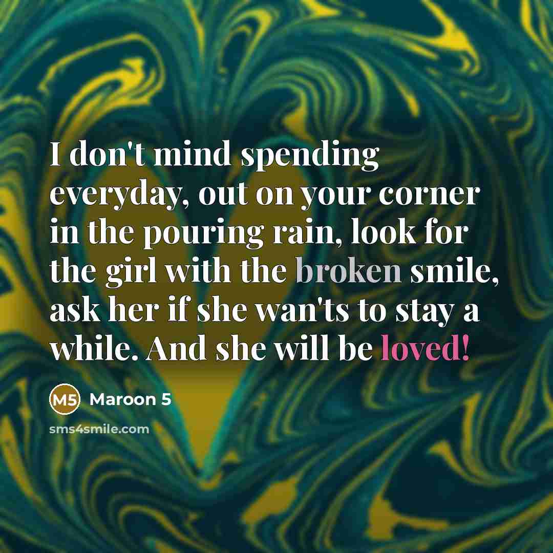 “I don't mind spending everyday, out on your corner in the pouring rain, look for the girl with the broken smile, ask her if she wan'ts to stay a while. And she will be loved!” quote by Maroon 5