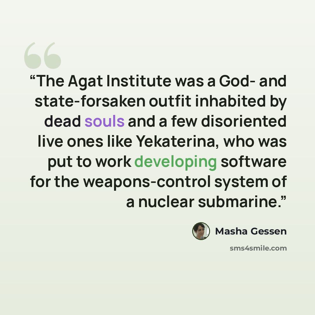 “The Agat Institute was a God- and state-forsaken outfit inhabited by dead souls and a few disoriented live ones like Yekaterina, who was put to work developing software for the weapons-control system of a nuclear submarine.” quote by Masha Gessen