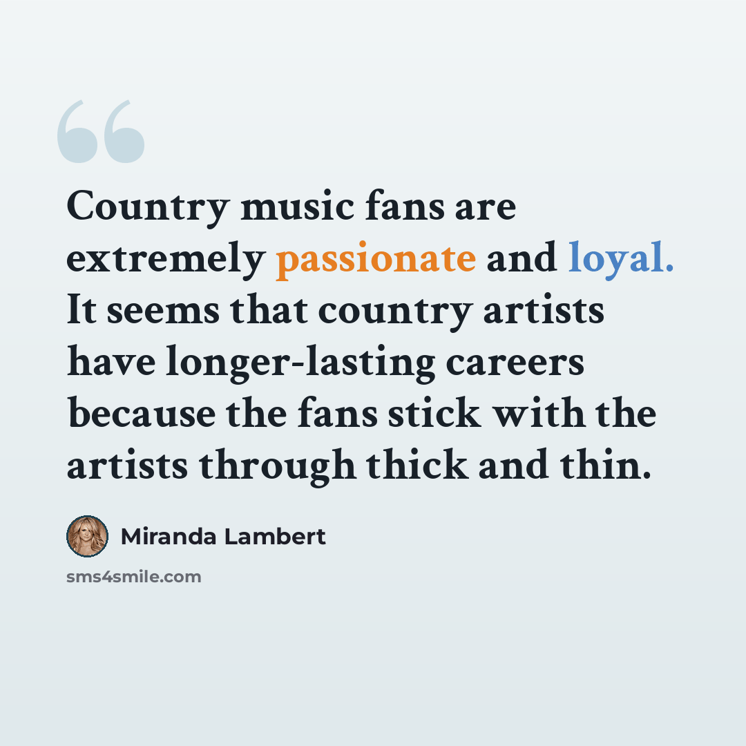 “Country music fans are extremely passionate and loyal. It seems that country artists have longer-lasting careers because the fans stick with the artists through thick and thin.” quote by Miranda Lambert