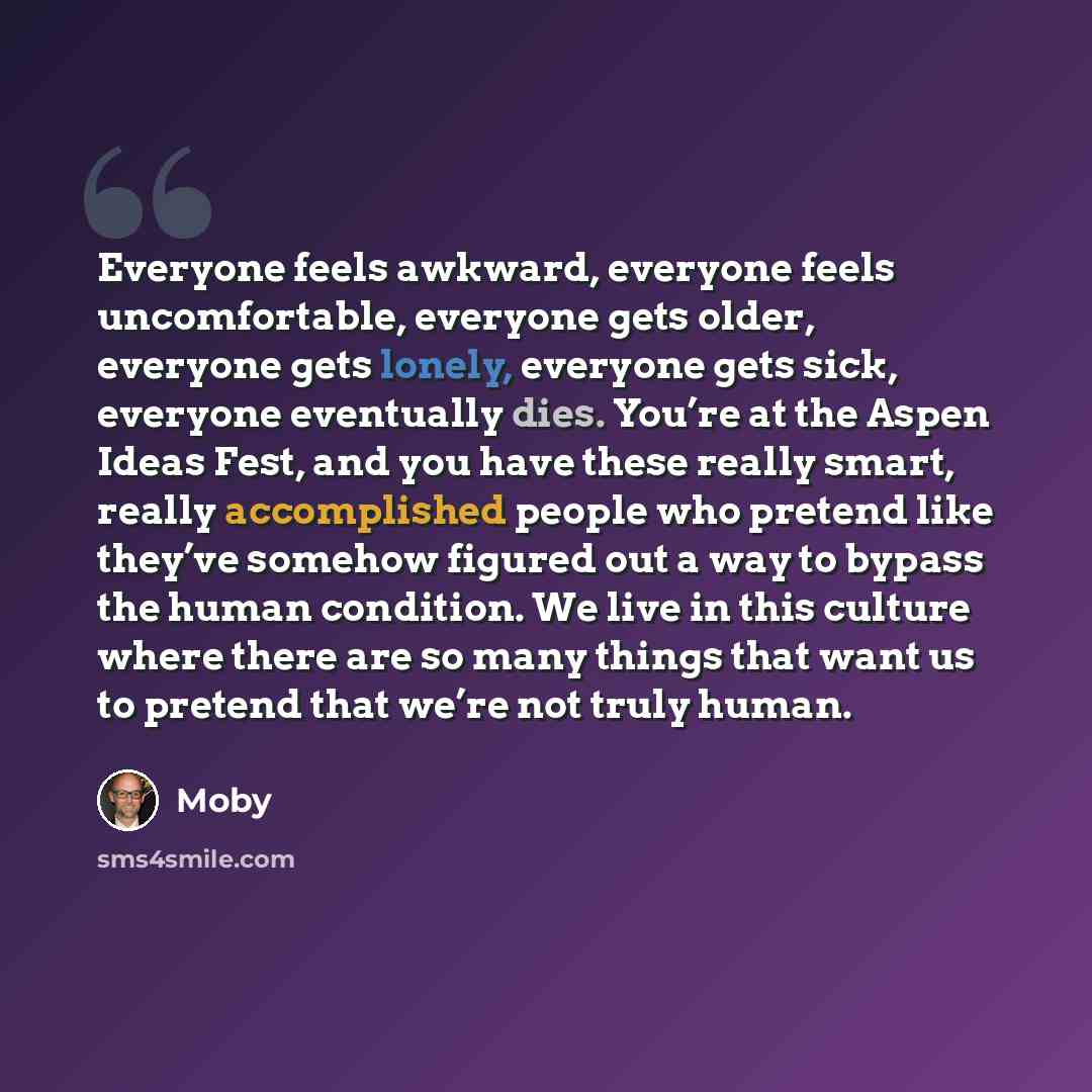 “Everyone feels awkward, everyone feels uncomfortable, everyone gets older, everyone gets lonely, everyone gets sick, everyone eventually dies. You’re at the Aspen Ideas Fest, and you have these really smart, really accomplished people who pretend like they’ve somehow figured out a way to bypass…” quote by Moby