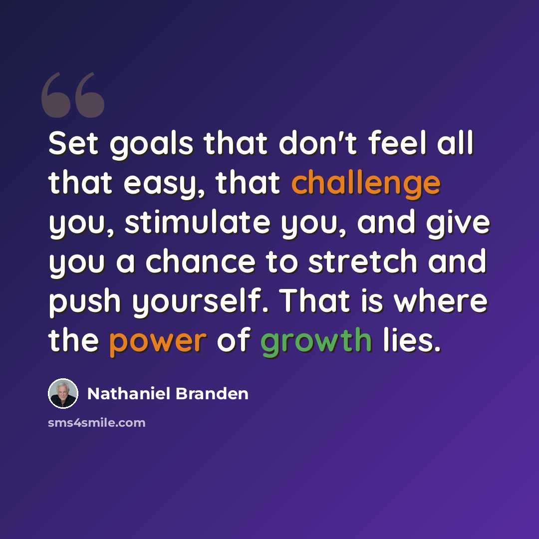 “Set goals that don't feel all that easy, that challenge you, stimulate you, and give you a chance to stretch and push yourself. That is where the power of growth lies.” quote by Nathaniel Branden